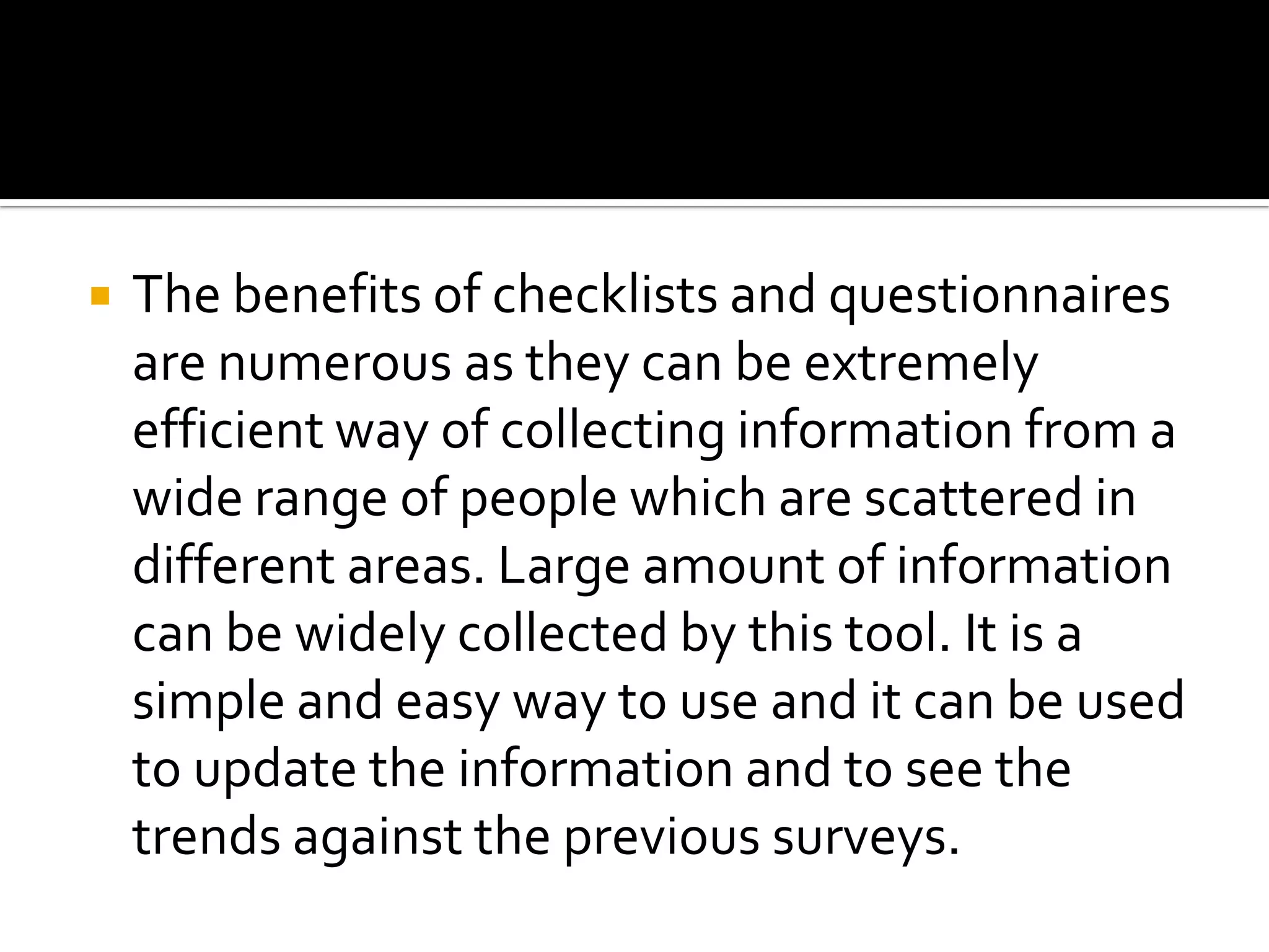  The benefits of checklists and questionnaires
are numerous as they can be extremely
efficient way of collecting information from a
wide range of people which are scattered in
different areas. Large amount of information
can be widely collected by this tool. It is a
simple and easy way to use and it can be used
to update the information and to see the
trends against the previous surveys.
 