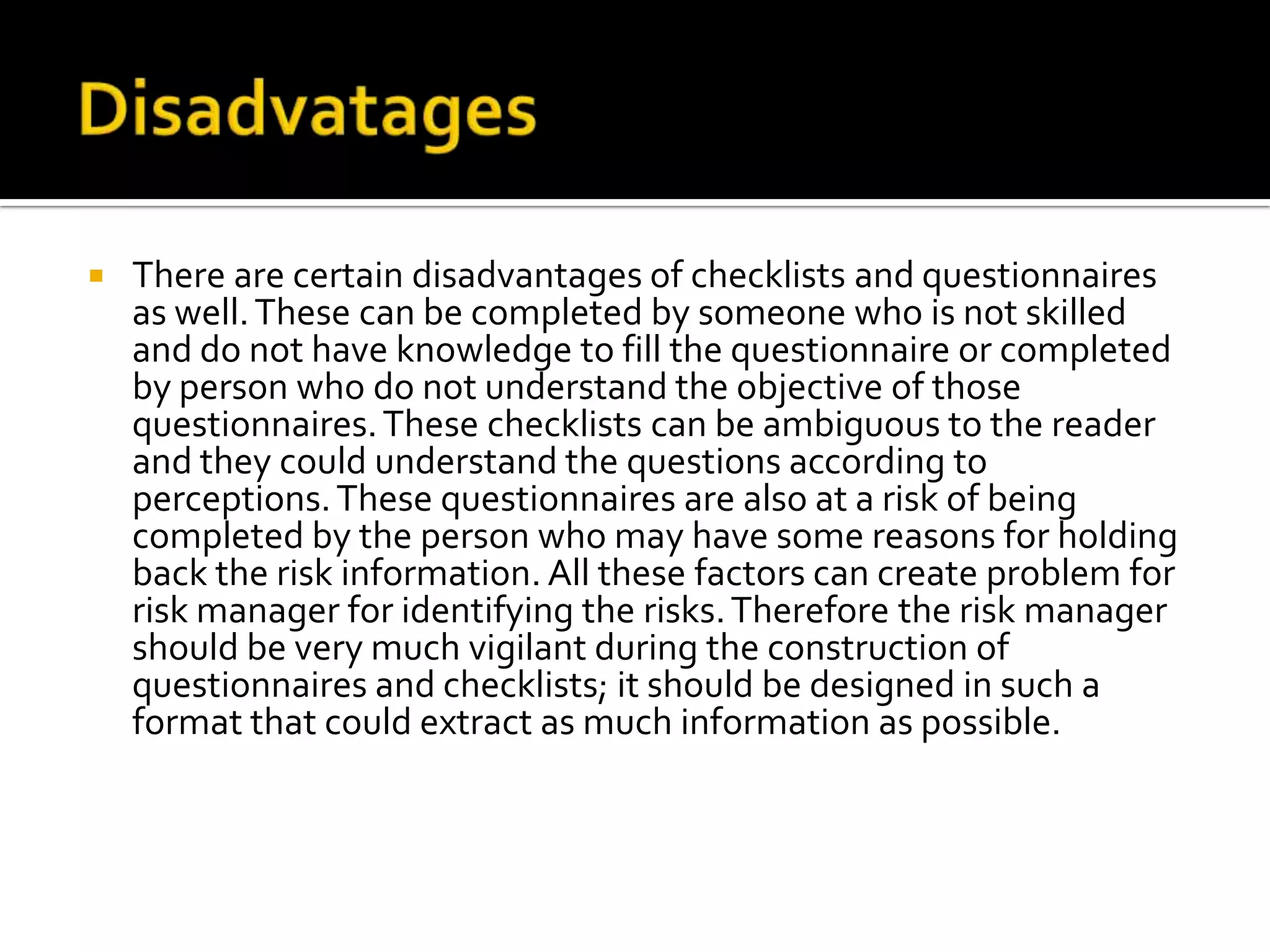  There are certain disadvantages of checklists and questionnaires
as well.These can be completed by someone who is not skilled
and do not have knowledge to fill the questionnaire or completed
by person who do not understand the objective of those
questionnaires.These checklists can be ambiguous to the reader
and they could understand the questions according to
perceptions.These questionnaires are also at a risk of being
completed by the person who may have some reasons for holding
back the risk information. All these factors can create problem for
risk manager for identifying the risks.Therefore the risk manager
should be very much vigilant during the construction of
questionnaires and checklists; it should be designed in such a
format that could extract as much information as possible.
 