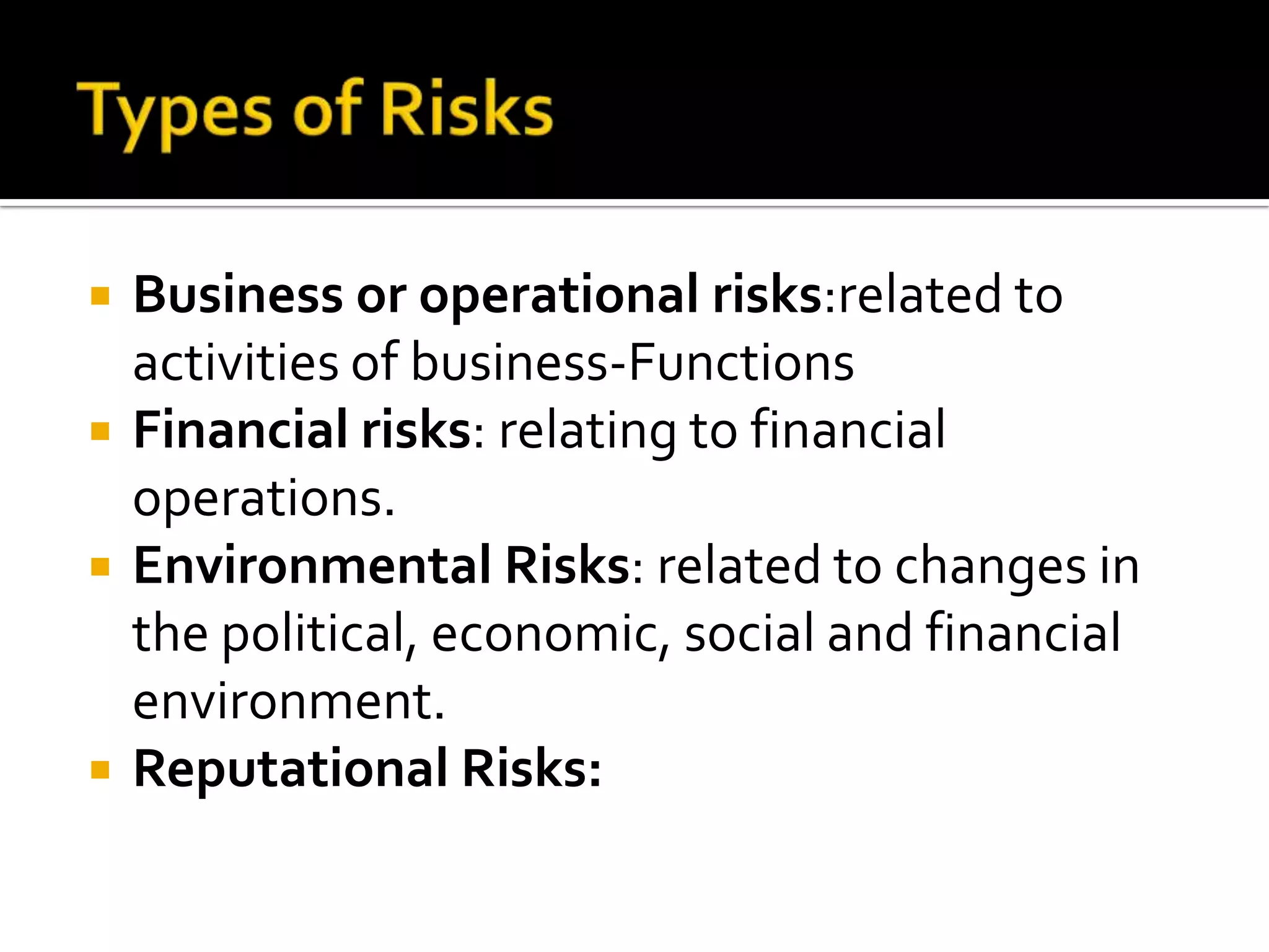  Business or operational risks:related to
activities of business-Functions
 Financial risks: relating to financial
operations.
 Environmental Risks: related to changes in
the political, economic, social and financial
environment.
 Reputational Risks:
 