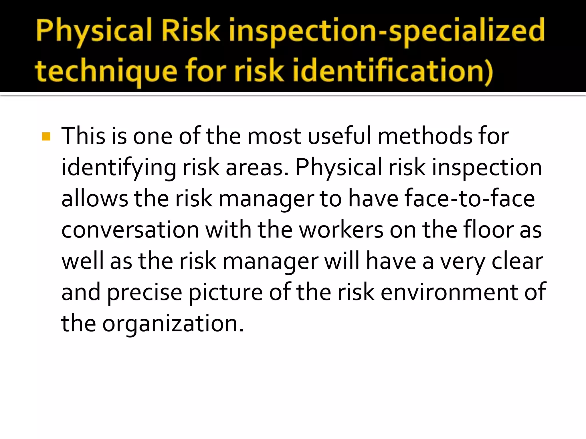  This is one of the most useful methods for
identifying risk areas. Physical risk inspection
allows the risk manager to have face-to-face
conversation with the workers on the floor as
well as the risk manager will have a very clear
and precise picture of the risk environment of
the organization.
 