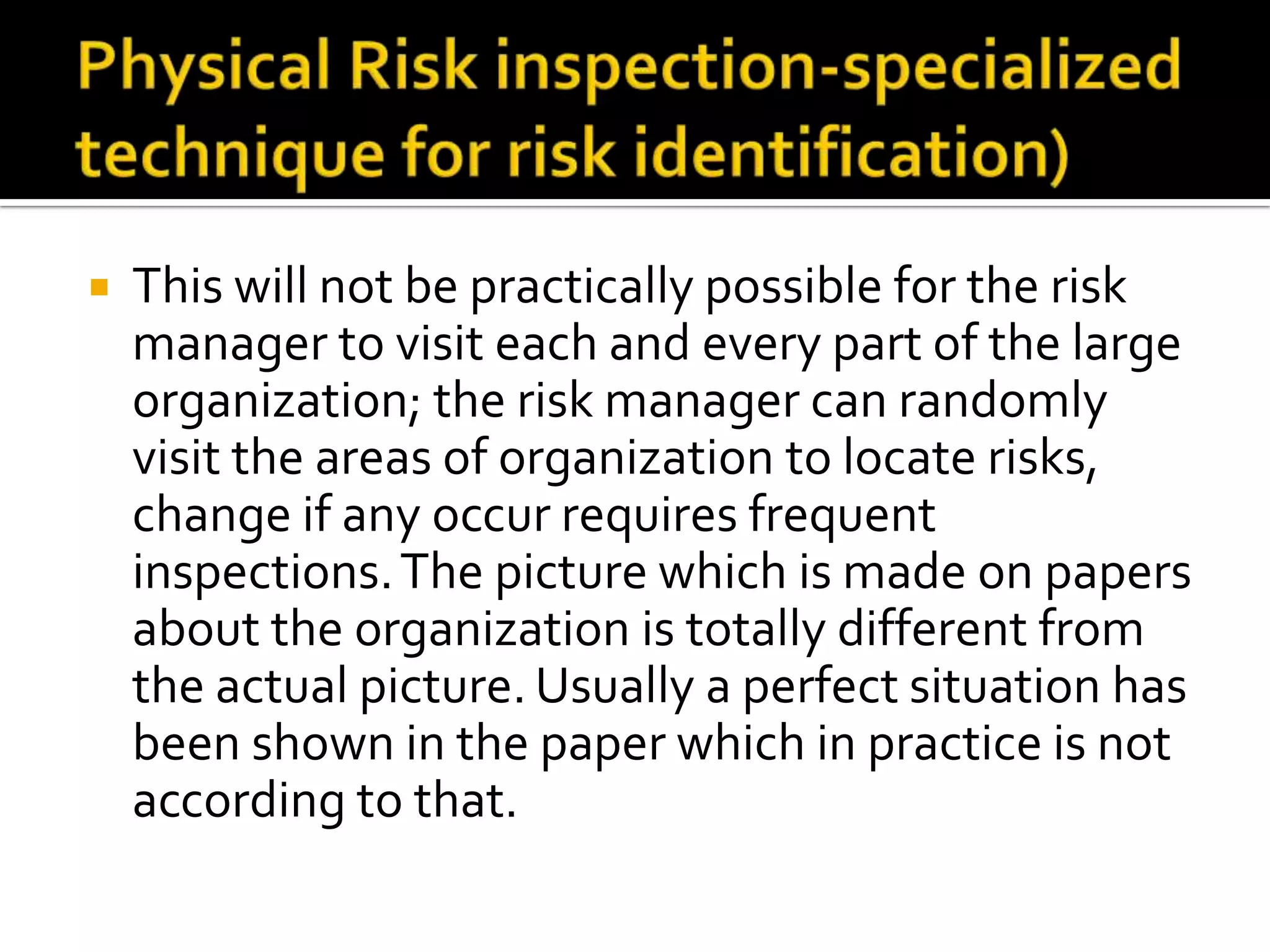  This will not be practically possible for the risk
manager to visit each and every part of the large
organization; the risk manager can randomly
visit the areas of organization to locate risks,
change if any occur requires frequent
inspections.The picture which is made on papers
about the organization is totally different from
the actual picture. Usually a perfect situation has
been shown in the paper which in practice is not
according to that.
 