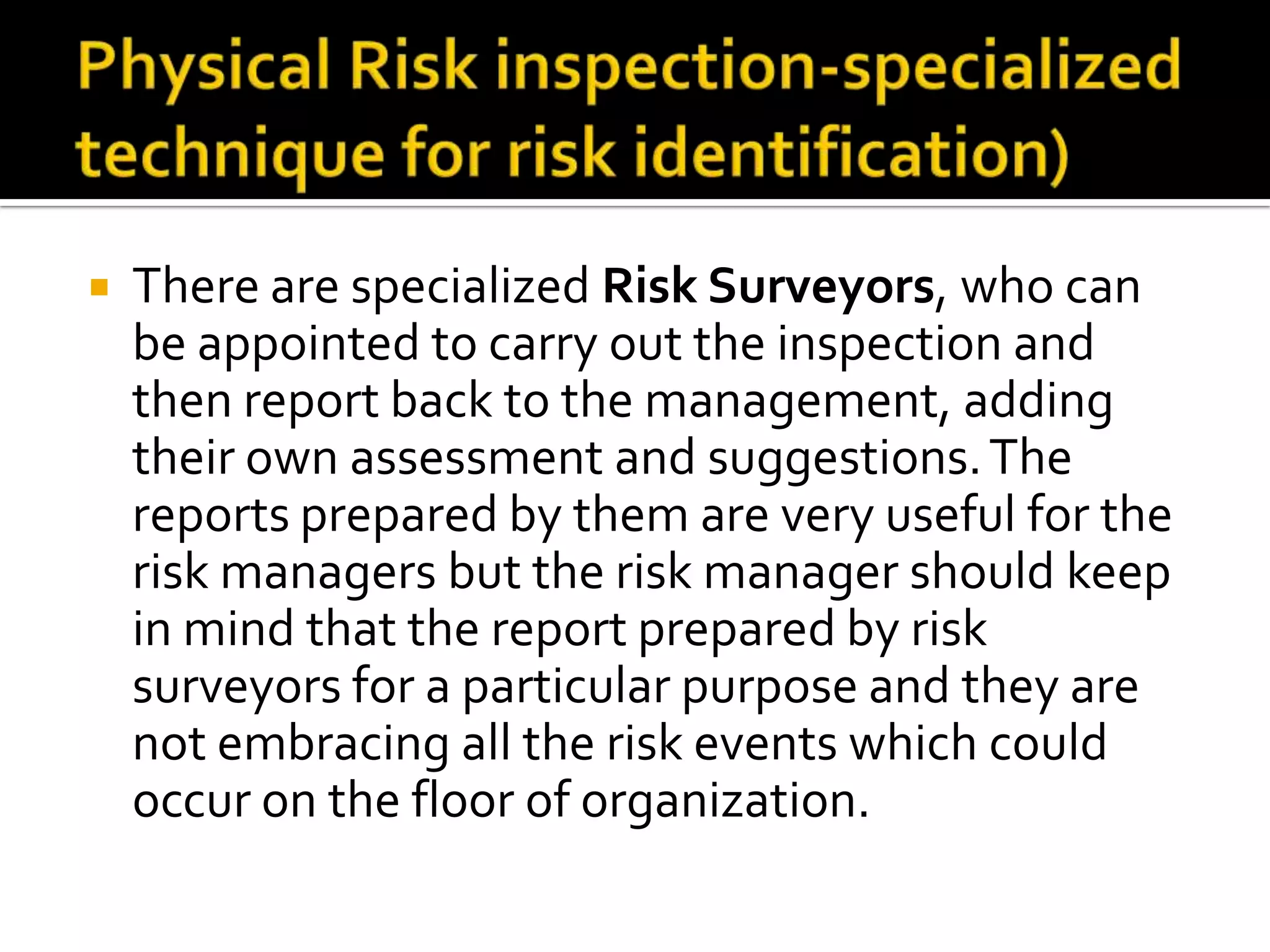 There are specialized Risk Surveyors, who can
be appointed to carry out the inspection and
then report back to the management, adding
their own assessment and suggestions.The
reports prepared by them are very useful for the
risk managers but the risk manager should keep
in mind that the report prepared by risk
surveyors for a particular purpose and they are
not embracing all the risk events which could
occur on the floor of organization.
 
