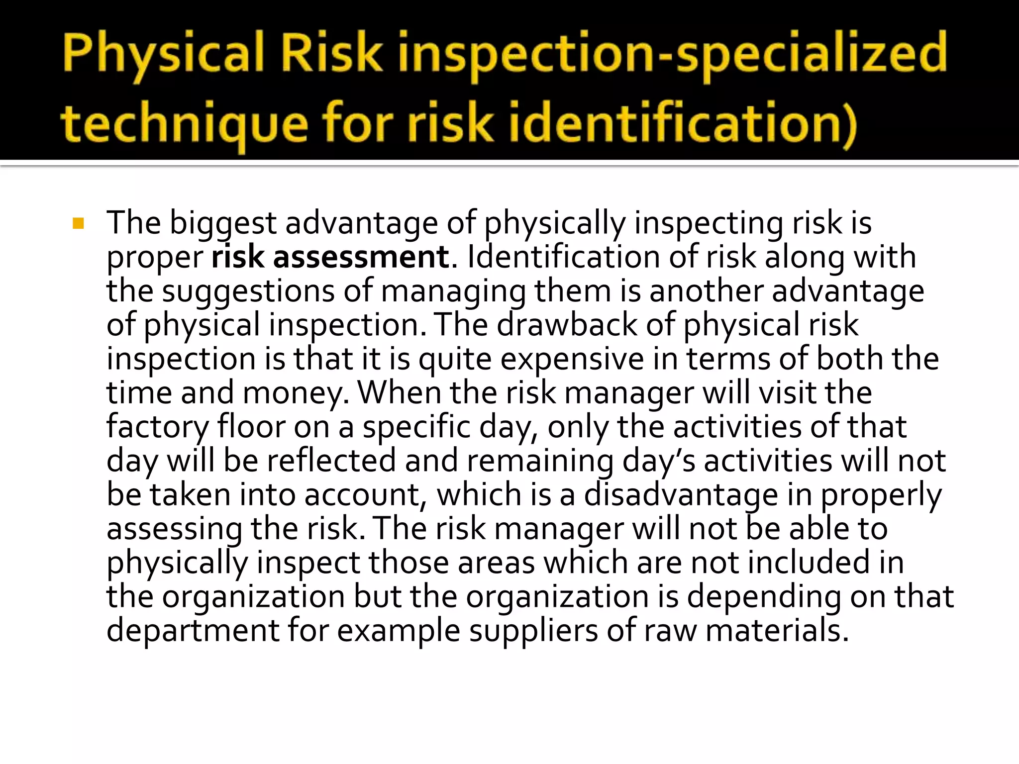  The biggest advantage of physically inspecting risk is
proper risk assessment. Identification of risk along with
the suggestions of managing them is another advantage
of physical inspection.The drawback of physical risk
inspection is that it is quite expensive in terms of both the
time and money. When the risk manager will visit the
factory floor on a specific day, only the activities of that
day will be reflected and remaining day’s activities will not
be taken into account, which is a disadvantage in properly
assessing the risk.The risk manager will not be able to
physically inspect those areas which are not included in
the organization but the organization is depending on that
department for example suppliers of raw materials.
 