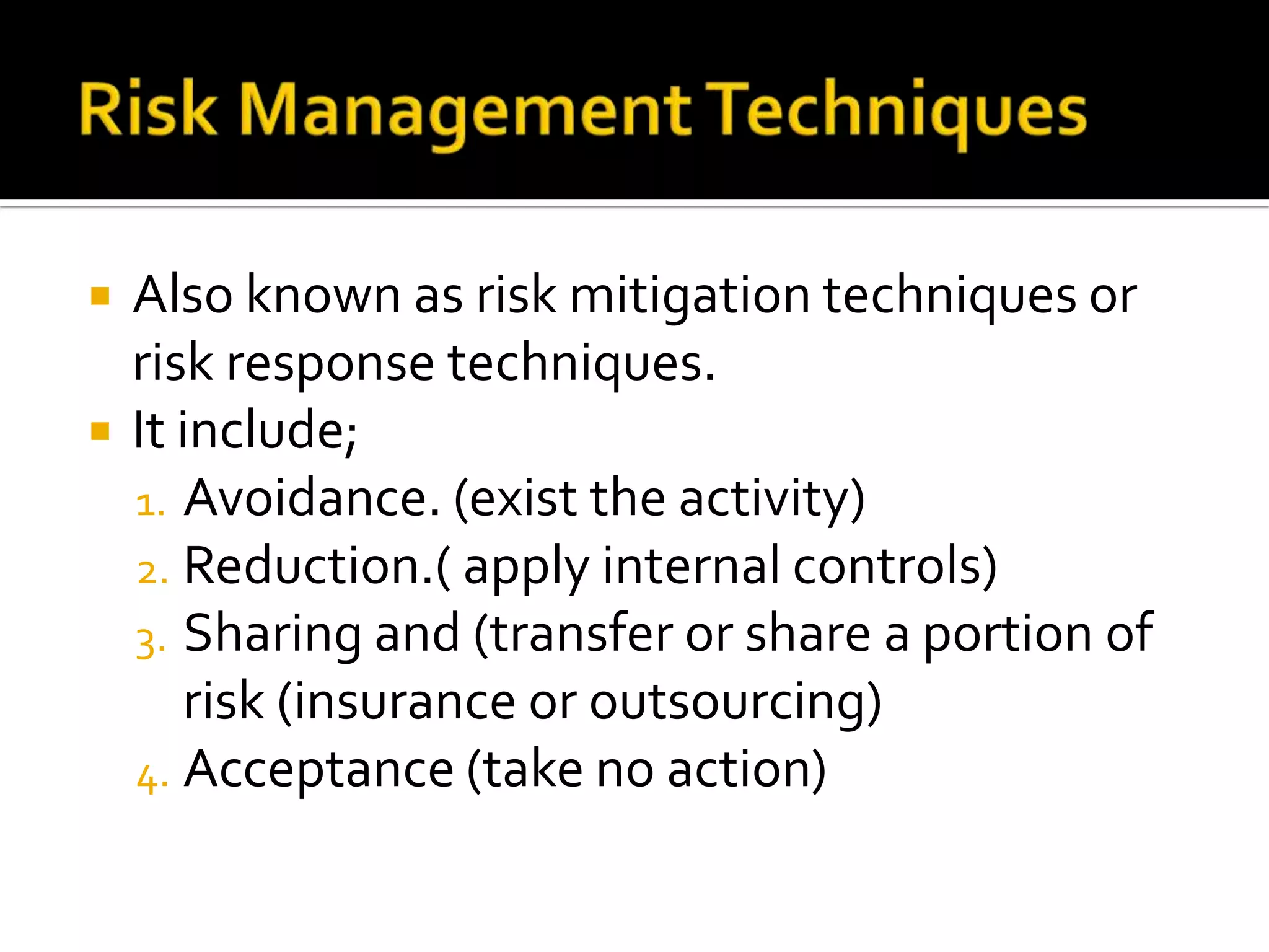  Also known as risk mitigation techniques or
risk response techniques.
 It include;
1. Avoidance. (exist the activity)
2. Reduction.( apply internal controls)
3. Sharing and (transfer or share a portion of
risk (insurance or outsourcing)
4. Acceptance (take no action)
 