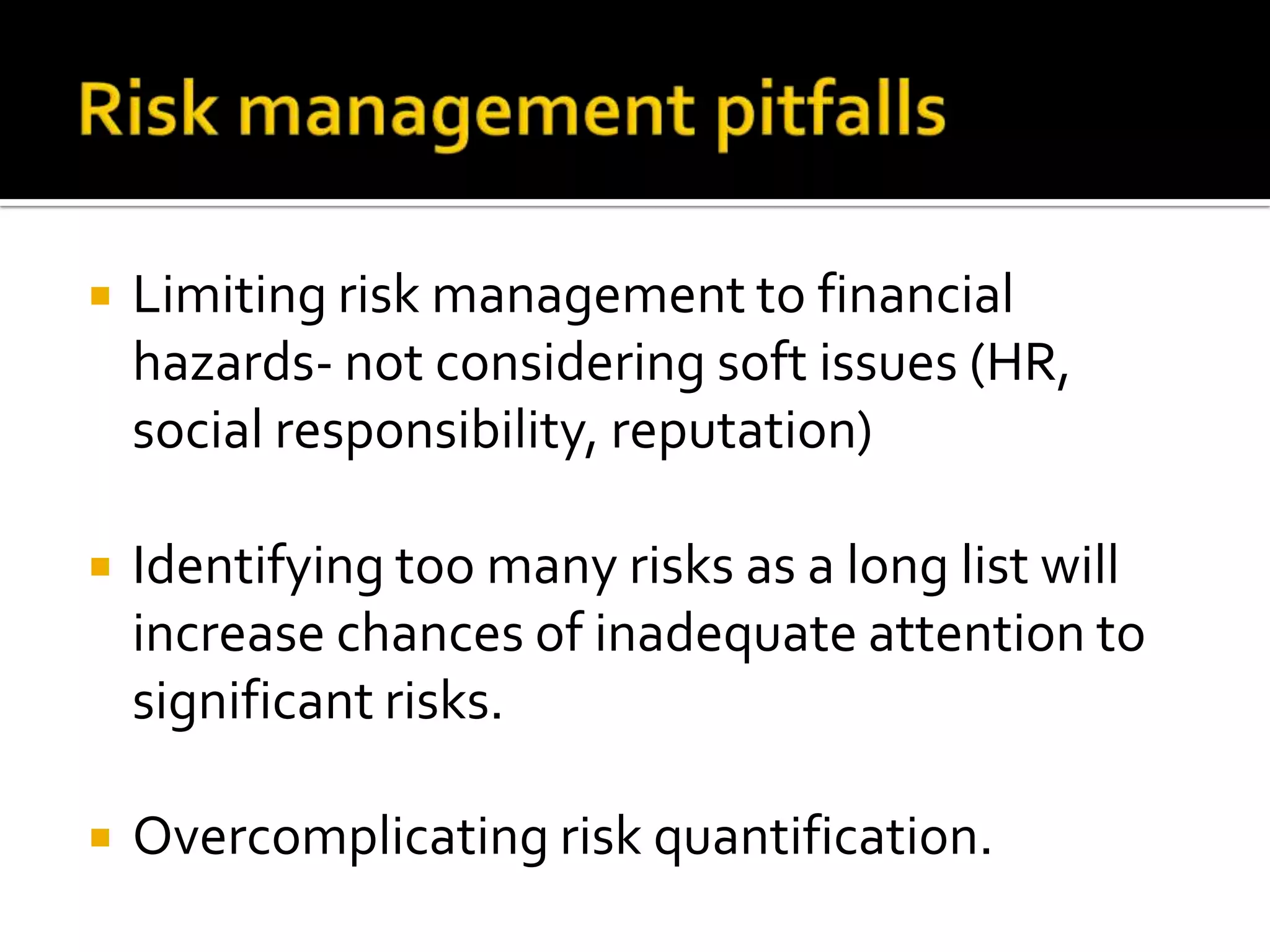  Limiting risk management to financial
hazards- not considering soft issues (HR,
social responsibility, reputation)
 Identifying too many risks as a long list will
increase chances of inadequate attention to
significant risks.
 Overcomplicating risk quantification.
 