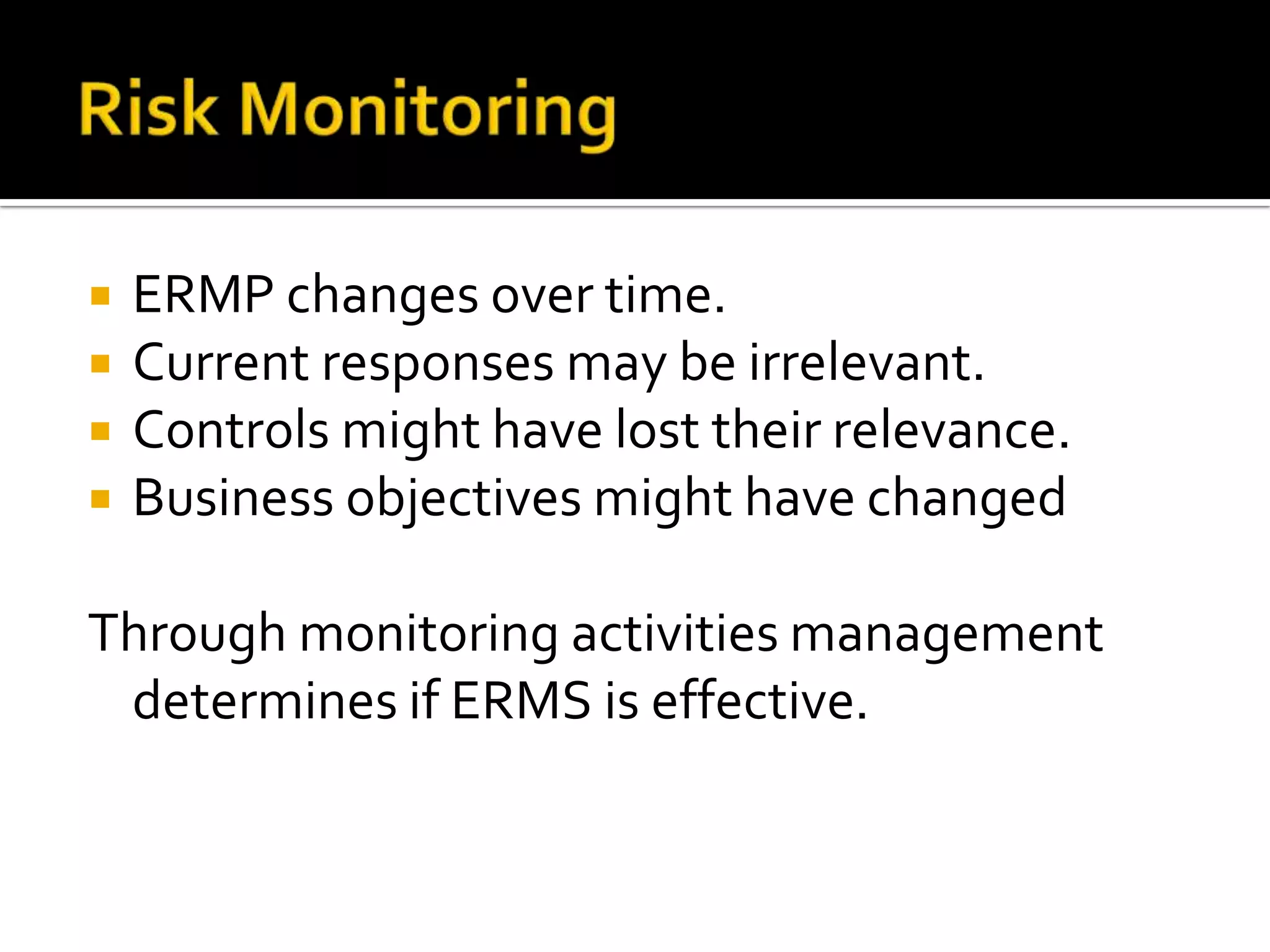  ERMP changes over time.
 Current responses may be irrelevant.
 Controls might have lost their relevance.
 Business objectives might have changed
Through monitoring activities management
determines if ERMS is effective.
 