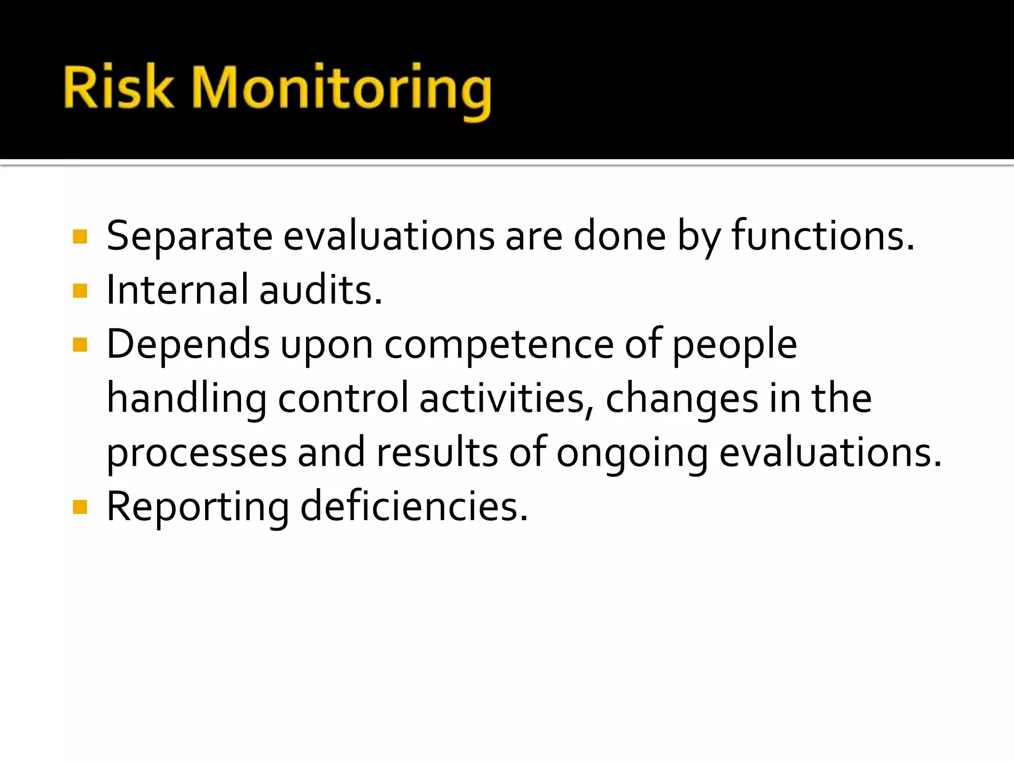  Separate evaluations are done by functions.
 Internal audits.
 Depends upon competence of people
handling control activities, changes in the
processes and results of ongoing evaluations.
 Reporting deficiencies.
 