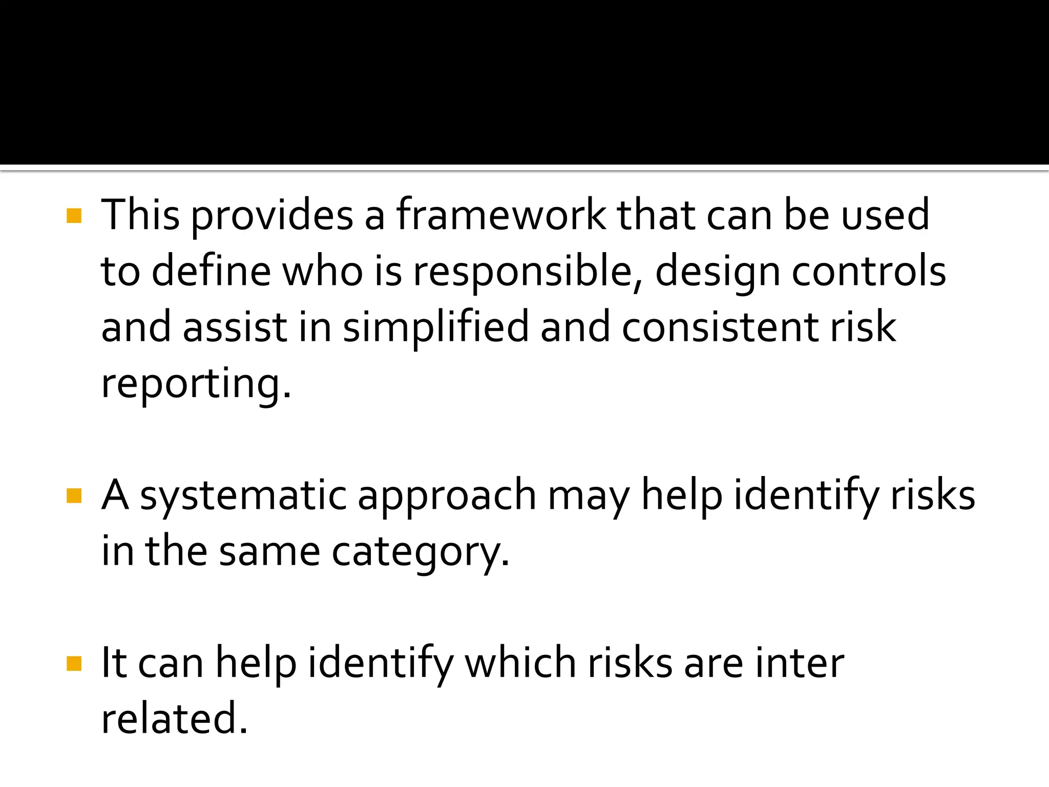  This provides a framework that can be used
to define who is responsible, design controls
and assist in simplified and consistent risk
reporting.
 A systematic approach may help identify risks
in the same category.
 It can help identify which risks are inter
related.
 