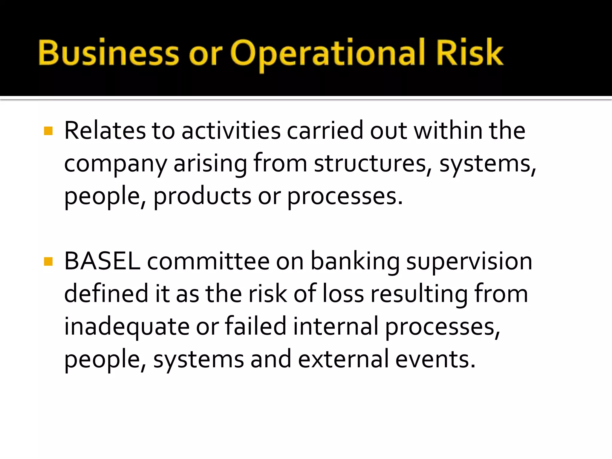  Relates to activities carried out within the
company arising from structures, systems,
people, products or processes.
 BASEL committee on banking supervision
defined it as the risk of loss resulting from
inadequate or failed internal processes,
people, systems and external events.
 