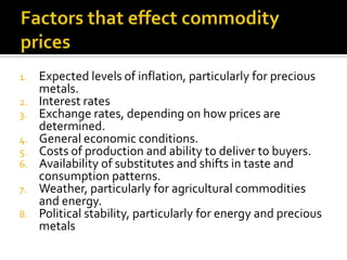 1. Expected levels of inflation, particularly for precious
metals.
2. Interest rates
3. Exchange rates, depending on how p...