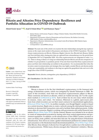 risks
Article
Bitcoin and Altcoins Price Dependency: Resilience and
Portfolio Allocation in COVID-19 Outbreak
Ahmet Faruk Aysan 1,* , Asad Ul Islam Khan 2 and Humeyra Topuz 3


Citation: Aysan, Ahmet Faruk, Asad
Ul Islam Khan, and Humeyra Topuz.
2021. Bitcoin and Altcoins Price
Dependency: Resilience and Portfolio
Allocation in COVID-19 Outbreak.
Risks 9: 74. https://doi.org/10.3390/
risks9040074
Academic Editor: Pawel Smaga
Received: 18 March 2021
Accepted: 6 April 2021
Published: 13 April 2021
Publisher’s Note: MDPI stays neutral
with regard to jurisdictional claims in
published maps and institutional affil-
iations.
Copyright: © 2021 by the authors.
Licensee MDPI, Basel, Switzerland.
This article is an open access article
distributed under the terms and
conditions of the Creative Commons
Attribution (CC BY) license (https://
creativecommons.org/licenses/by/
4.0/).
1 Islamic Finance and Economy Program, College of Islamic Studies, Hamad Bin Khalifa University,
34110 Doha, Qatar
2 Department of Economics, School of Humanities and Social Sciences, Ibn Haldun University,
34480 Istanbul, Turkey; asad.khan@ihu.edu.tr
3 Department of Business Administration, Universidad Carlos III de Madrid, 28001 Madrid, Spain;
htopuz@emp.uc3m.es
* Correspondence: aaysan@hbku.edu.qa
Abstract: The main aim of this article is to examine the inter-relationships among the top cryptocur-
rencies on the crypto stock market in the presence and absence of the COVID-19 pandemic. The nine
chosen cryptocurrencies are Bitcoin, Ethereum, Ripple, Litecoin, Eos, BitcoinCash, Binance, Stellar,
and Tron and their daily closing price data are captured from coinmarketcap over the period from
13 September 2017 to 21 September 2020. All of the cryptocurrencies are integrated of order 1 i.e.,
I(1). There is strong evidence of a long-run relationship between Bitcoin and altcoins irrespective of
whether it is pre-pandemic or pandemic period. It has also been found that these cryptocurrencies’
prices and their inter-relationship are resilient to the pandemic. It is recommended that when the
investors create investment plans and strategies they may highly consider Bitcoin and altcoins jointly
as they give sustainability and resilience in the long run against the geopolitical risks and even in the
tough time of the COVID-19 pandemic.
Keywords: bitcoin; altcoins; cointegration; price dependency; COVID-19
JEL Classification: C30; E58; G28; O35
1. Introduction
Bitcoin is known to be the first distributed cryptocurrency in the foremost tech-
nology of blockchain system, which was instigated by Satoshi Nakamoto in 2008. Be-
cause of this invention, more than two thousand cryptocurrencies adhere to Bitcoin.
These currencies are known as altcoins, which are traded non-stop, 24/7 in the crypto
stock markets (CoinMarketCap 2019). Each of them has its own story which includes
its mission, vision, and values. For instance, Ethereum is a global, open-source plat-
form from which investors can run their smart contracts for decentralized applications,
(Ethereum White Paper 2019). As another example, even though Ripple’s system is based
on a central structure, Ripple aims to create a network among the international financial in-
stitutions to decrease their transaction costs and to facilitate faster global payments. Unlike
many other alt currencies, Ripple is working with governments and central financial insti-
tutions (Ripple White Paper 2019). On the contrary, Binance was initiated to be an altcoin
to create an independent ecosystem by freeing users from central organizations and gov-
ernment regulations. In addition, on the infrastructure of Tron (TRX)’s system, investors or
users can freely create, publish, and store their data sets. By using this feature of blockchain
infrastructure, Tron strives to create a global entertainment platform for content creators
and consumers in the blockchain-based decentralized platform, (Tron White Paper 2019).
After Bitcoin, these attempts of altcoins have brought about a sudden rise in the market size
of cryptocurrencies. Whilst many altcoins emerged after Nakamoto’s initiative. Bitcoin,
Risks 2021, 9, 74. https://doi.org/10.3390/risks9040074 https://www.mdpi.com/journal/risks
 