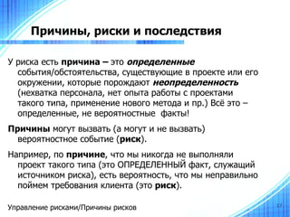 Причины, риски и последствия

У риска есть причина – это определенные
  события/обстоятельства, существующие в проекте или его
  окружении, которые порождают неопределенность
  (нехватка персонала, нет опыта работы с проектами
  такого типа, применение нового метода и пр.) Всё это –
  определенные, не вероятностные факты!
Причины могут вызвать (а могут и не вызвать)
  вероятностное событие (риск).
Например, по причине, что мы никогда не выполняли
  проект такого типа (это ОПРЕДЕЛЕННЫЙ факт, служащий
  источником риска), есть вероятность, что мы неправильно
  поймем требования клиента (это риск).

Управление рисками/Причины рисков                           17
 