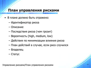 План управления рисками
 • В плане должно быть отражено:
     – Идентификатор риска
     – Описание
     – Последствия риска (чем грозит)
     – Вероятность (high, medium, low)
     – Действия по минимизации влияния риска
     – План действий в случае, если риск случился
     – Владелец
     – Статус


Управление рисками/План управления рисками          36
 
