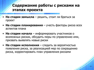 Содержание работы с рисками на
      этапах проекта
• На стадии замысла – решить, стоит ли браться за
  проект
• На стадии планирования – учесть факторы риска всех
  аспектов плана
• На стадии начала – информировать участников о
  возможных рисках, обсудить меры по управлению ими,
  призвать выявлять новые риски
• На стадии исполнения – следить за вероятностью
  появления риска, за реализацией мер по сокращению
  риска, корректировать план управления рисками



                                                       38
 