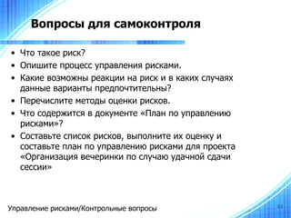 Вопросы для самоконтроля

• Что такое риск?
• Опишите процесс управления рисками.
• Какие возможны реакции на риск и в каких случаях
  данные варианты предпочтительны?
• Перечислите методы оценки рисков.
• Что содержится в документе «План по управлению
  рисками»?
• Составьте список рисков, выполните их оценку и
  составьте план по управлению рисками для проекта
  «Организация вечеринки по случаю удачной сдачи
  сессии»



Управление рисками/Контрольные вопросы               51
 