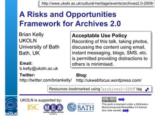 A Risks and Opportunities Framework for Archives 2.0 Brian Kelly UKOLN University of Bath Bath, UK UKOLN is supported by: This work is licensed under a Attribution-NonCommercial-ShareAlike 2.0 licence (but note caveat) Acceptable Use Policy Recording of this talk, taking photos, discussing the content using email, instant messaging, blogs, SMS, etc. is permitted providing distractions to others is minimised. Resources bookmarked using ' archives2-2009 ' tag  http://www.ukoln.ac.uk/cultural-heritage/events/archives2.0-2009/ Email: [email_address] Twitter: http://twitter.com/briankelly/   Blog: http://ukwebfocus.wordpress.com/ 
