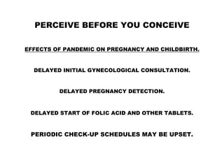 PERCEIVE BEFORE YOU CONCEIVE
EFFECTS OF PANDEMIC ON PREGNANCY AND CHILDBIRTH.
DELAYED INITIAL GYNECOLOGICAL CONSULTATION.
DELAYED PREGNANCY DETECTION.
DELAYED START OF FOLIC ACID AND OTHER TABLETS.
PERIODIC CHECK-UP SCHEDULES MAY BE UPSET.
 