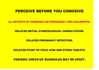PERCEIVE BEFORE YOU CONCEIVE
ILL EFFECTS OF PANDEMIC ON PREGNANCY AND CHILDBIRTH.
DELAYED INITIAL GYNECOLOGICAL CONSULTATION.
DELAYED PREGNANCY DETECTION.
DELAYED START OF FOLIC ACID AND OTHER TABLETS.
PERIODIC CHECK-UP SCHEDULES MAY BE UPSET.
 