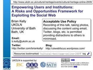 Empowering Users and Institutions:  A Risks and Opportunities Framework for Exploiting the Social Web Brian Kelly UKOLN University of Bath Bath, UK UKOLN is supported by: This work is licensed under a Attribution-NonCommercial-ShareAlike 2.0 licence (but note caveat) Acceptable Use Policy Recording of this talk, taking photos, discussing the content using email, Twitter, blogs, etc. is permitted providing distractions to others is minimised. Resources bookmarked: ‘ cultural-heritage-online-2009 '  tag  http://www.ukoln.ac.uk/cultural-heritage/events/cultural-heritage-online-2009/ Email: [email_address] Twitter: http://twitter.com/briankelly/   Blog: http://ukwebfocus.wordpress.com/ 