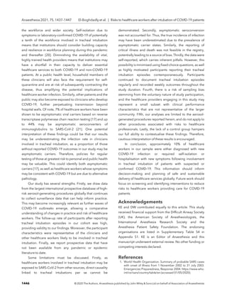 the workforce and wider society. Self-isolation due to
symptoms or laboratory-conﬁrmed COVID-19 of potentially
a tenth of the workforce involved in tracheal intubation
means that institutions should consider building capacity
and resilience in workforce planning during this pandemic
and thereafter [20]. Diminishing the availability of vital,
highly trained health providers means that institutions may
have a shortfall in their capacity to deliver essential
healthcare services to both COVID-19 and non-COVID-19
patients. At a public health level, household members of
these clinicians will also face the requirement for self-
quarantine and are at risk of subsequently contracting the
disease, thus amplifying the potential implications of
healthcare worker infection. Similarly, other patients and the
public may also become exposed to clinicians who develop
COVID-19, further perpetuating transmission beyond
hospital walls. Of note, 7% of healthcare workers have been
shown to be asymptomatic viral carriers based on reverse
transcriptase polymerase chain reaction testing [17] and up
to 44% may be asymptomatic seroconverters of
immunoglobulins to SARS-CoV-2 [21]. One potential
interpretation of these ﬁndings could be that our results
may be underestimating the infection rate in clinicians
involved in tracheal intubation, as a proportion of those
without reported COVID-19 outcomes in our study may be
asymptomatic carriers. Therefore, policies for regular
testing of those at greatest risk to personal and public health
may be valuable. This could identify both asymptomatic
carriers [17], as well as healthcare workers whose symptoms
may be consistent with COVID-19 but are due to alternative
pathology.
Our study has several strengths. Firstly, we draw data
from the largest international prospective database of high-
risk aerosol-generating procedures globally that continues
to collect surveillance data that can help inform practice.
This may become increasingly relevant as further waves of
COVID-19 outbreaks emerge, allowing a comparative
understanding of changes in practice and risk of healthcare
workers. The follow-up rate of participants after reporting
tracheal intubation episodes in our cohort was high,
providing validity to our ﬁndings. Moreover, the participant
characteristics were representative of the clinicians and
other healthcare workers likely to be involved in tracheal
intubation. Finally, we report prospective data that have
not been available from any pandemic or epidemic
literature to date.
Some limitations must be discussed. Firstly, as
healthcare workers involved in tracheal intubation may be
exposed to SARS-CoV-2 from other sources, direct causality
linked to tracheal intubations per se cannot be
demonstrated. Secondly, asymptomatic seroconversion
was not accounted for. Thus, the true incidence of infection
may have been underestimated due to the prevalence of
asymptomatic carrier states. Similarly, the reporting of
critical illness and death was not feasible in the registry,
potentially leading to a source of bias. Thirdly, the data were
self-reported, which carries inherent pitfalls. However, this
possibility is minimised using ﬁxed-choice questions, as well
as highly motivated participants reporting their tracheal
intubation episodes contemporaneously. Participants
continued to document tracheal intubation episodes
regularly and recorded weekly outcomes throughout the
study duration. Fourth, there is a risk of sampling bias
stemming from the voluntary nature of study participation,
and the healthcare providers engaging in this study may
represent a small subset with clinical performance
characteristics that are not representative of the larger
community. Fifth, our analyses are limited to the aerosol-
generated procedures reported herein, and do not apply to
other procedures associated with risks to healthcare
professionals. Lastly, the lack of a control group hampers
our full ability to contextualise these ﬁndings. Therefore,
cautious interpretation of these results is encouraged.
In conclusion, approximately 10% of healthcare
workers in our sample were either diagnosed with new
COVID-19 infection or required self-isolation or
hospitalisation with new symptoms following involvement
in tracheal intubation of patients with suspected or
conﬁrmed COVID-19. This information should inform
decision-making and planning of safe and sustainable
delivery of healthcare services globally. Future work should
focus on screening and identifying interventions to reduce
risks to healthcare workers providing care for COVID-19
patients.
Acknowledgements
KE and DW contributed equally to this article. This study
received ﬁnancial support from the Difﬁcult Airway Society
(UK), the American Society of Anesthesiologists, the
International Anesthesia Research Society and the
Anesthesia Patient Safety Foundation. The endorsing
organisations are listed in Supplementary Table S4 in
Appendix S1. KE is an Editor of Anaesthesia and this
manuscript underwent external review. No other funding or
competing interests declared.
References
1. World Health Organization. Summary of probable SARS cases
with onset of illness from 1 November 2002 to 31 July 2003.
Emergencies Preparedness, Response 2004. https://www.who.
int/csr/sars/country/table/en (accessed 01/05/2020).
1446 © 2020 The Authors. Anaesthesia published by John Wiley  Sons Ltd on behalf of Association of Anaesthetists
Anaesthesia 2021, 75, 1437–1447 El-Boghdadly et al. | Risks to healthcare workers after intubation of COVID-19 patients
 