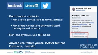 • Don’t import contacts
• May expose private links to family, patients
• May create connections between trusted
colleagues and industry
• Non-anonymous, use full name
• Anyone can follow you on Twitter but not
Facebook, LinkedIn
13
Consider link to COI
if you have them
MATTHEW KATZ, M.D. http://bit.ly/MSKSlideshare
 