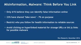 Misinformation, Malware: Think Before You Link
17MATTHEW KATZ, M.D.
Pew Research, December 2016
• Only 61% believe they can identify false information online
• 23% have shared ‘fake news’ – 7% on purpose
• Restrict who you follow for health information to reliable sources
• Avoid clicking on hyperlinked material for strange URLs or bit.ly links
for possible malware
http://bit.ly/MSKSlideshare
 