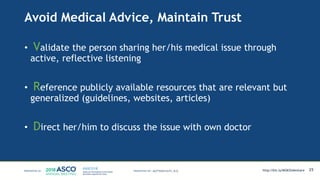 Avoid Medical Advice, Maintain Trust
• Validate the person sharing her/his medical issue through
active, reflective listening
• Reference publicly available resources that are relevant but
generalized (guidelines, websites, articles)
• Direct her/him to discuss the issue with own doctor
25MATTHEW KATZ, M.D. http://bit.ly/MSKSlideshare
 