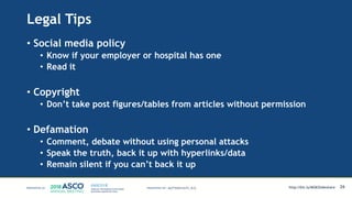 Legal Tips
• Social media policy
• Know if your employer or hospital has one
• Read it
• Copyright
• Don’t take post figures/tables from articles without permission
• Defamation
• Comment, debate without using personal attacks
• Speak the truth, back it up with hyperlinks/data
• Remain silent if you can’t back it up
26MATTHEW KATZ, M.D. http://bit.ly/MSKSlideshare
 