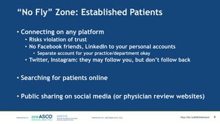 “No Fly” Zone: Established Patients
• Connecting on any platform
• Risks violation of trust
• No Facebook friends, LinkedIn to your personal accounts
• Separate account for your practice/department okay
• Twitter, Instagram: they may follow you, but don’t follow back
• Searching for patients online
• Public sharing on social media (or physician review websites)
8MATTHEW KATZ, M.D. http://bit.ly/MSKSlideshare
 