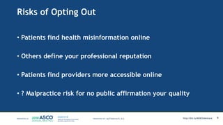 Risks of Opting Out
• Patients find health misinformation online
• Others define your professional reputation
• Patients find providers more accessible online
• ? Malpractice risk for no public affirmation your quality
9MATTHEW KATZ, M.D. http://bit.ly/MSKSlideshare
 