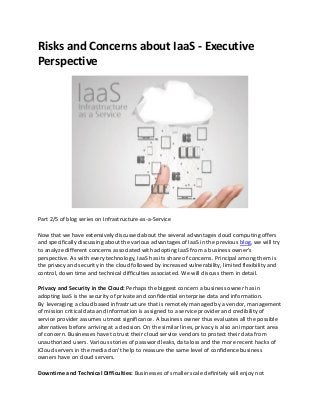 Risks and Concerns about IaaS - Executive
Perspective
Part 2/5 of blog series on Infrastructure-as-a-Service
Now that we have extensively discussed about the several advantages cloud computing offers
and specifically discussing about the various advantages of IaaS in the previous blog, we will try
to analyze different concerns associated with adopting IaaS from a business owner's
perspective. As with every technology, IaaS has its share of concerns. Principal among them is
the privacy and security in the cloud followed by increased vulnerability, limited flexibility and
control, down time and technical difficulties associated. We will discuss them in detail.
Privacy and Security in the Cloud: Perhaps the biggest concern a business owner has in
adopting IaaS is the security of private and confidential enterprise data and information.
By leveraging a cloud based infrastructure that is remotely managed by a vendor, management
of mission critical data and information is assigned to a service provider and credibility of
service provider assumes utmost significance. A business owner thus evaluates all the possible
alternatives before arriving at a decision. On the similar lines, privacy is also an important area
of concern. Businesses have to trust their cloud service vendors to protect their data from
unauthorized users. Various stories of password leaks, data loss and the more recent hacks of
iCloud servers in the media don't help to reassure the same level of confidence business
owners have on cloud servers.
Downtime and Technical Difficulties: Businesses of smaller scale definitely will enjoy not
 