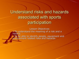 Understand risks and hazardsUnderstand risks and hazards
associated with sportsassociated with sports
participationparticipation
Lesson ObjectivesLesson Objectives
To understand the meaning of a risk and aTo understand the meaning of a risk and a
hazard.hazard.
To be able to identify people, equipment andTo be able to identify people, equipment and
environment related risks and hazards.environment related risks and hazards.
 