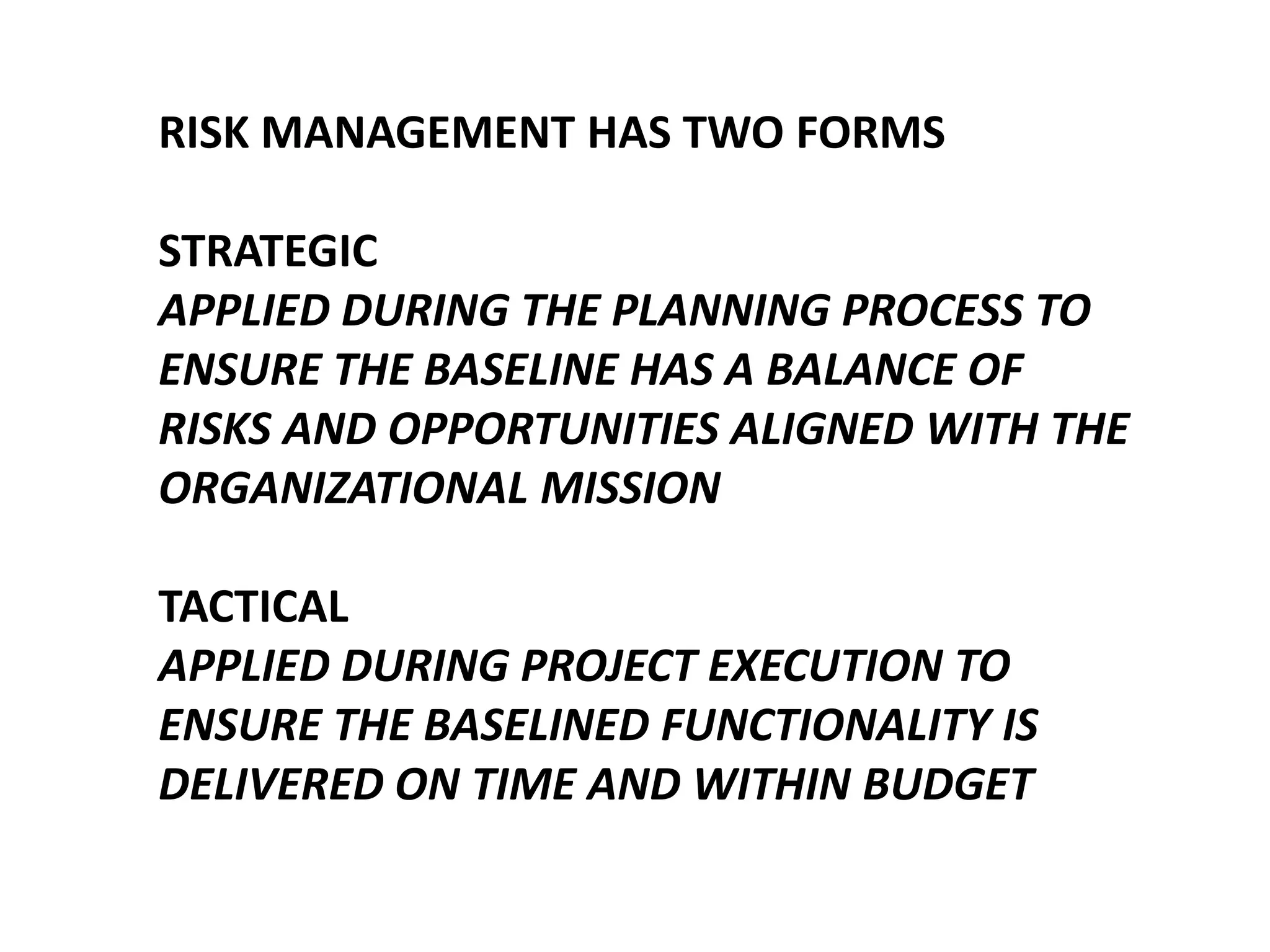 RISK MANAGEMENT HAS TWO FORMS
STRATEGIC
APPLIED DURING THE PLANNING PROCESS TO
ENSURE THE BASELINE HAS A BALANCE OF
RISKS AND OPPORTUNITIES ALIGNED WITH THE
ORGANIZATIONAL MISSION
TACTICAL
APPLIED DURING PROJECT EXECUTION TO
ENSURE THE BASELINED FUNCTIONALITY IS
DELIVERED ON TIME AND WITHIN BUDGET

 
