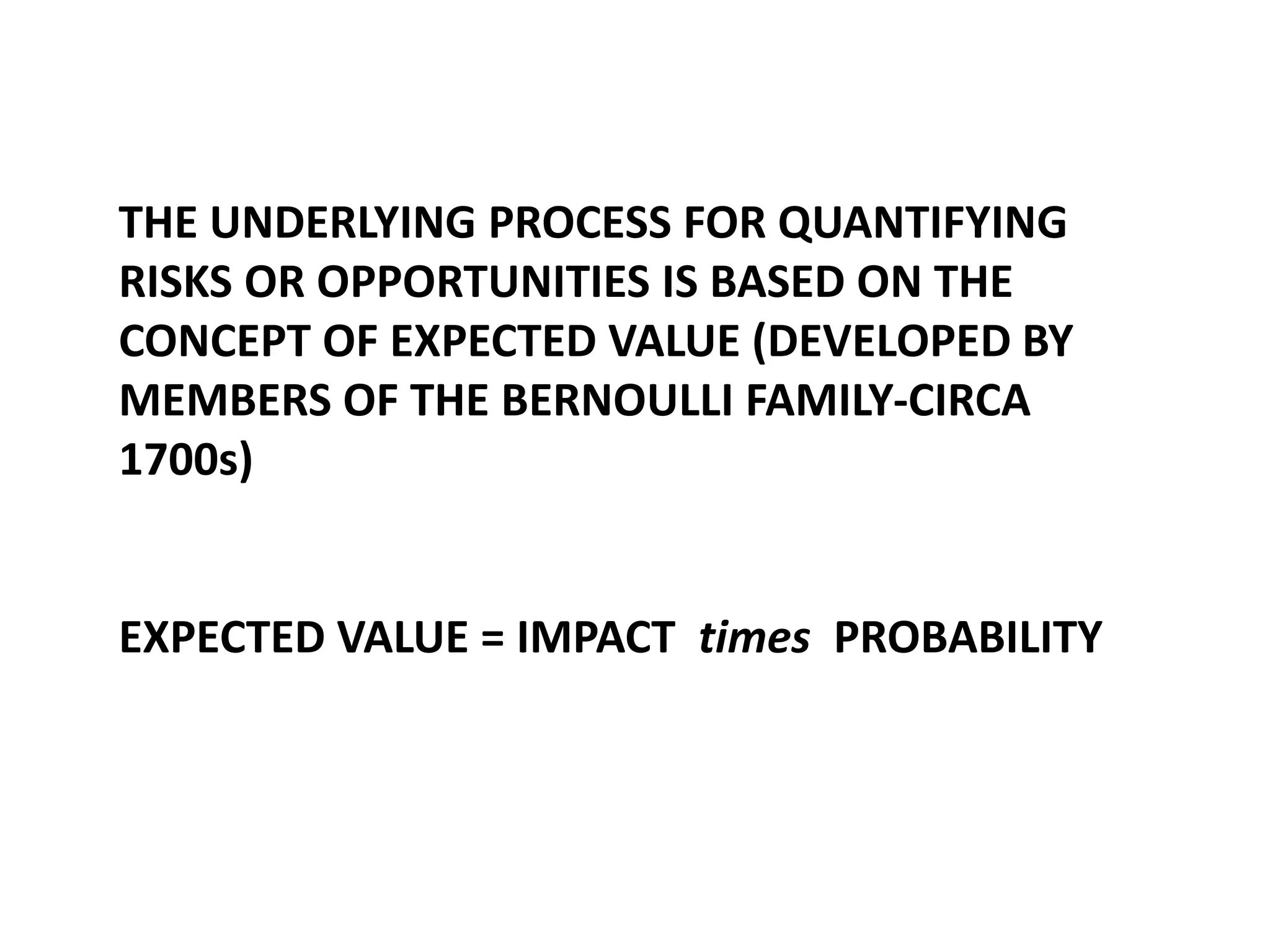 THE UNDERLYING PROCESS FOR QUANTIFYING
RISKS OR OPPORTUNITIES IS BASED ON THE
CONCEPT OF EXPECTED VALUE (DEVELOPED BY
MEMBERS OF THE BERNOULLI FAMILY-CIRCA
1700s)

EXPECTED VALUE = IMPACT times PROBABILITY

 