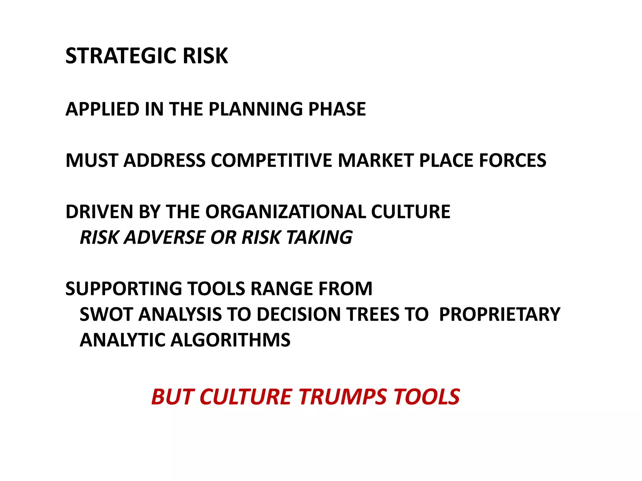 STRATEGIC RISK
APPLIED IN THE PLANNING PHASE
MUST ADDRESS COMPETITIVE MARKET PLACE FORCES
DRIVEN BY THE ORGANIZATIONAL CULTURE
RISK ADVERSE OR RISK TAKING
SUPPORTING TOOLS RANGE FROM
SWOT ANALYSIS TO DECISION TREES TO PROPRIETARY
ANALYTIC ALGORITHMS

BUT CULTURE TRUMPS TOOLS

 