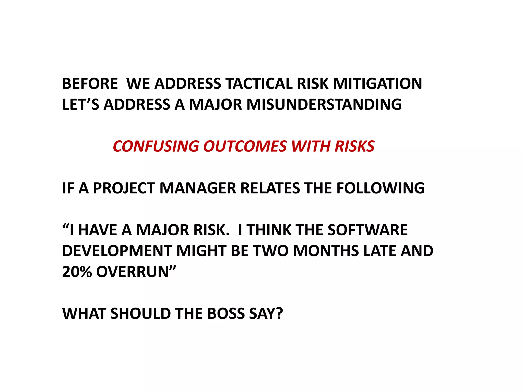 BEFORE WE ADDRESS TACTICAL RISK MITIGATION
LET’S ADDRESS A MAJOR MISUNDERSTANDING

CONFUSING OUTCOMES WITH RISKS
IF A PROJECT MANAGER RELATES THE FOLLOWING
“I HAVE A MAJOR RISK. I THINK THE SOFTWARE
DEVELOPMENT MIGHT BE TWO MONTHS LATE AND
20% OVERRUN”
WHAT SHOULD THE BOSS SAY?

 