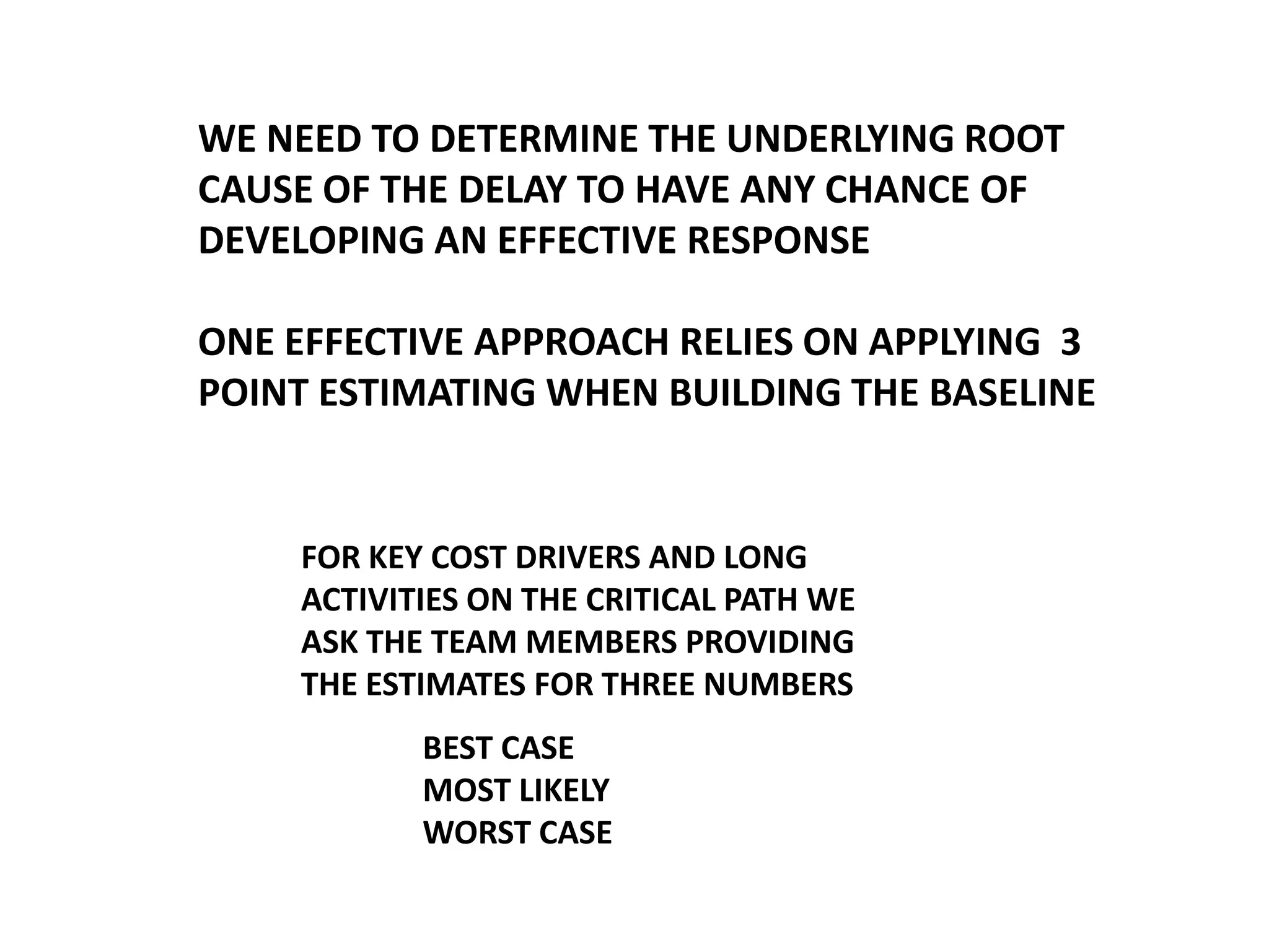 WE NEED TO DETERMINE THE UNDERLYING ROOT
CAUSE OF THE DELAY TO HAVE ANY CHANCE OF
DEVELOPING AN EFFECTIVE RESPONSE

ONE EFFECTIVE APPROACH RELIES ON APPLYING 3
POINT ESTIMATING WHEN BUILDING THE BASELINE

FOR KEY COST DRIVERS AND LONG
ACTIVITIES ON THE CRITICAL PATH WE
ASK THE TEAM MEMBERS PROVIDING
THE ESTIMATES FOR THREE NUMBERS

BEST CASE
MOST LIKELY
WORST CASE

 