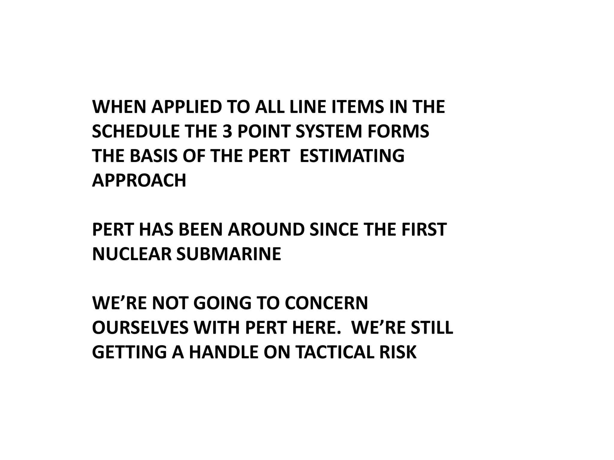 WHEN APPLIED TO ALL LINE ITEMS IN THE
SCHEDULE THE 3 POINT SYSTEM FORMS
THE BASIS OF THE PERT ESTIMATING
APPROACH
PERT HAS BEEN AROUND SINCE THE FIRST
NUCLEAR SUBMARINE
WE’RE NOT GOING TO CONCERN
OURSELVES WITH PERT HERE. WE’RE STILL
GETTING A HANDLE ON TACTICAL RISK

 