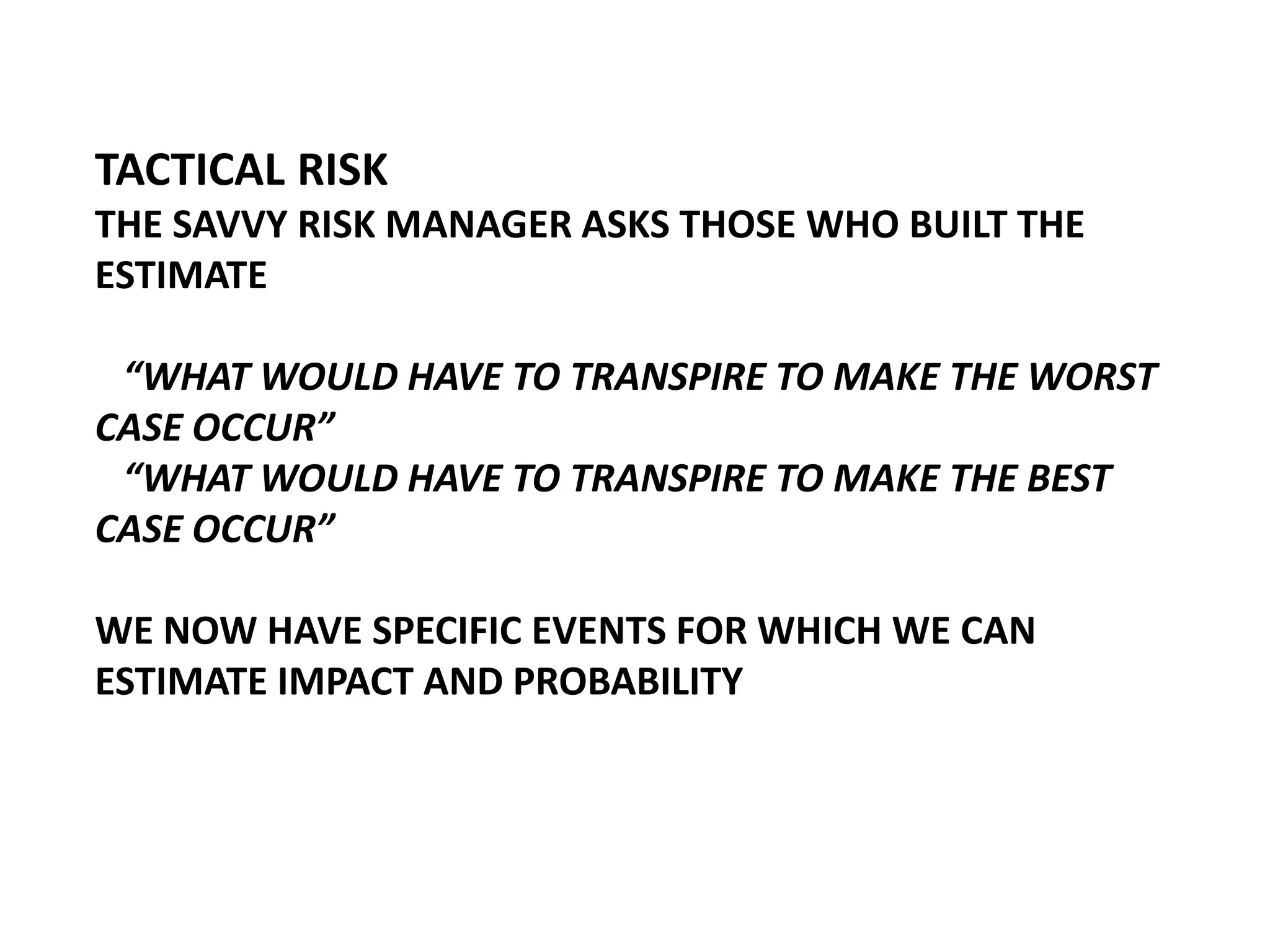 TACTICAL RISK
THE SAVVY RISK MANAGER ASKS THOSE WHO BUILT THE
ESTIMATE
“WHAT WOULD HAVE TO TRANSPIRE TO MAKE THE WORST
CASE OCCUR”
“WHAT WOULD HAVE TO TRANSPIRE TO MAKE THE BEST
CASE OCCUR”
WE NOW HAVE SPECIFIC EVENTS FOR WHICH WE CAN
ESTIMATE IMPACT AND PROBABILITY

 