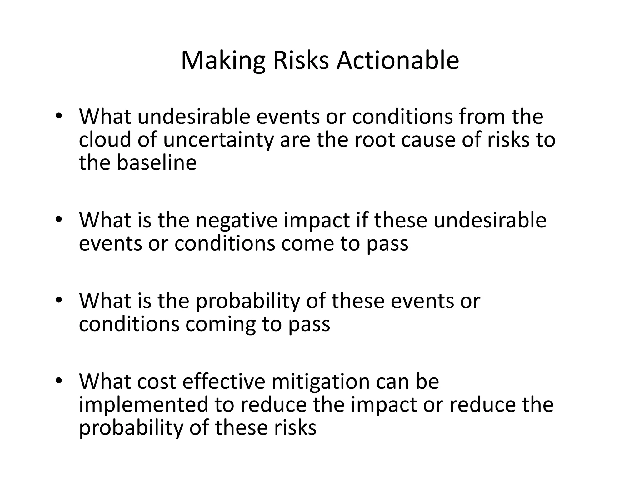 Making Risks Actionable
• What undesirable events or conditions from the
cloud of uncertainty are the root cause of risks to
the baseline

• What is the negative impact if these undesirable
events or conditions come to pass
• What is the probability of these events or
conditions coming to pass
• What cost effective mitigation can be
implemented to reduce the impact or reduce the
probability of these risks

 