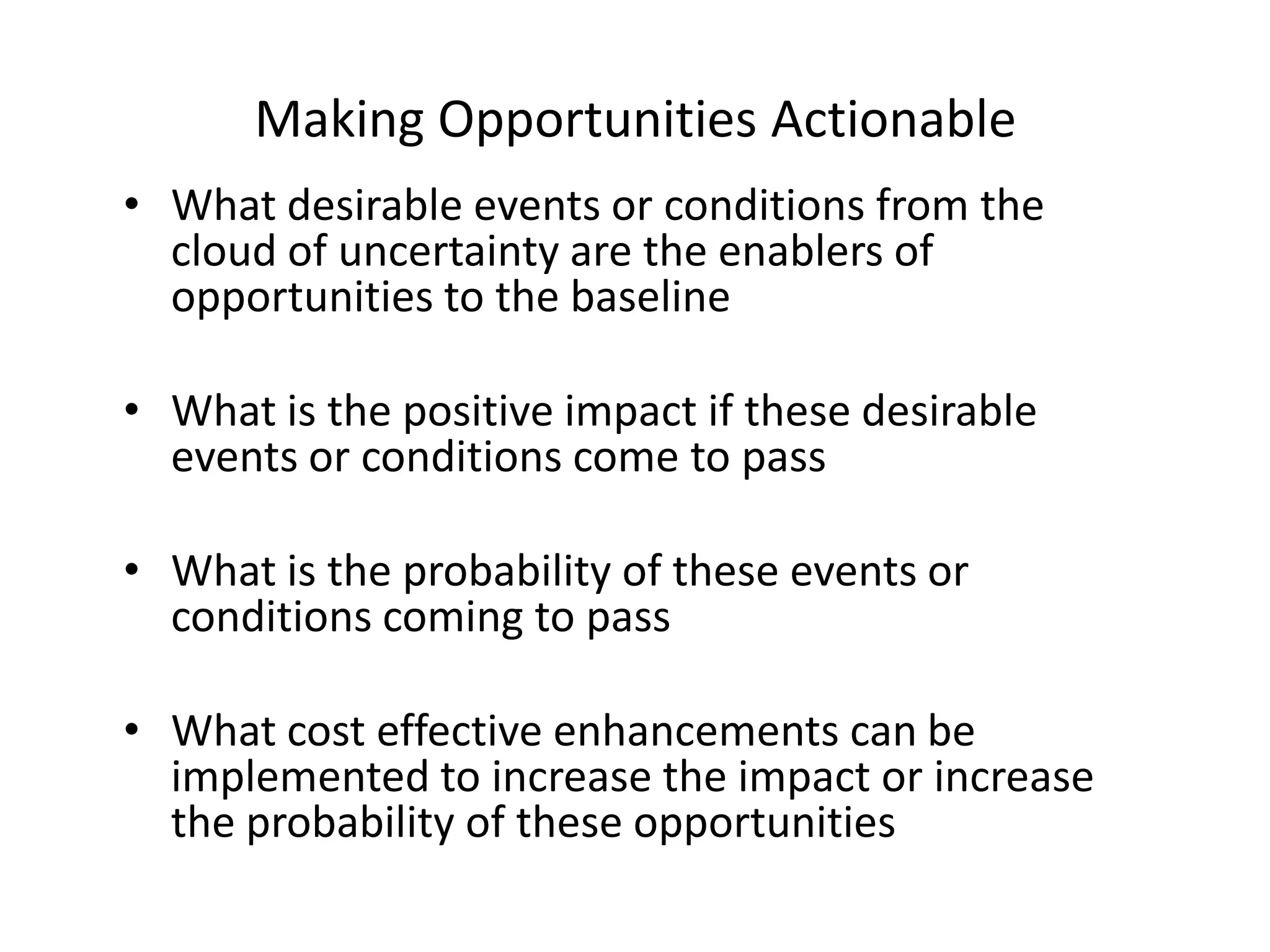 Making Opportunities Actionable
• What desirable events or conditions from the
cloud of uncertainty are the enablers of
opportunities to the baseline
• What is the positive impact if these desirable
events or conditions come to pass
• What is the probability of these events or
conditions coming to pass
• What cost effective enhancements can be
implemented to increase the impact or increase
the probability of these opportunities

 