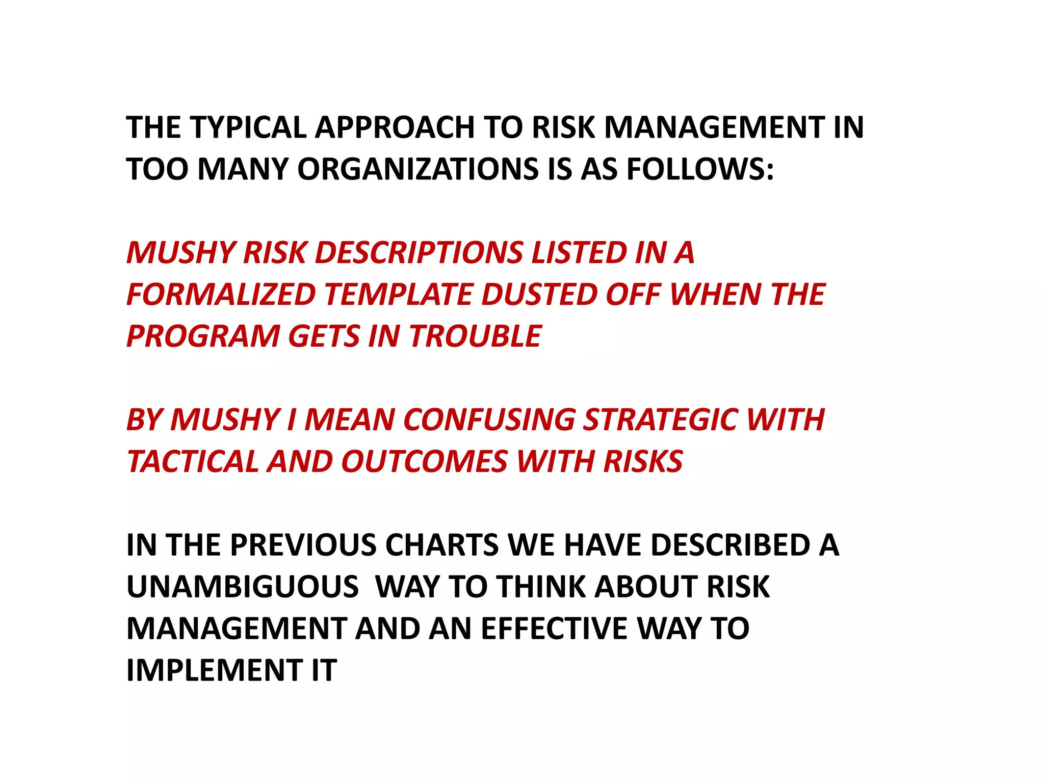 THE TYPICAL APPROACH TO RISK MANAGEMENT IN
TOO MANY ORGANIZATIONS IS AS FOLLOWS:

MUSHY RISK DESCRIPTIONS LISTED IN A
FORMALIZED TEMPLATE DUSTED OFF WHEN THE
PROGRAM GETS IN TROUBLE
BY MUSHY I MEAN CONFUSING STRATEGIC WITH
TACTICAL AND OUTCOMES WITH RISKS
IN THE PREVIOUS CHARTS WE HAVE DESCRIBED A
UNAMBIGUOUS WAY TO THINK ABOUT RISK
MANAGEMENT AND AN EFFECTIVE WAY TO
IMPLEMENT IT

 
