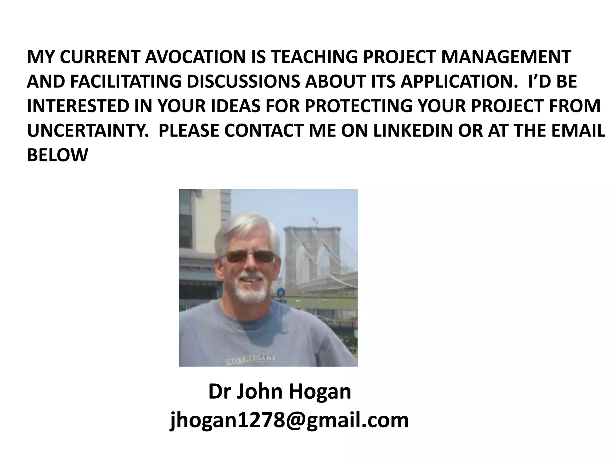 MY CURRENT AVOCATION IS TEACHING PROJECT MANAGEMENT
AND FACILITATING DISCUSSIONS ABOUT ITS APPLICATION. I’D BE
INTERESTED IN YOUR IDEAS FOR PROTECTING YOUR PROJECT FROM
UNCERTAINTY. PLEASE CONTACT ME ON LINKEDIN OR AT THE EMAIL
BELOW

Dr John Hogan
jhogan1278@gmail.com

 