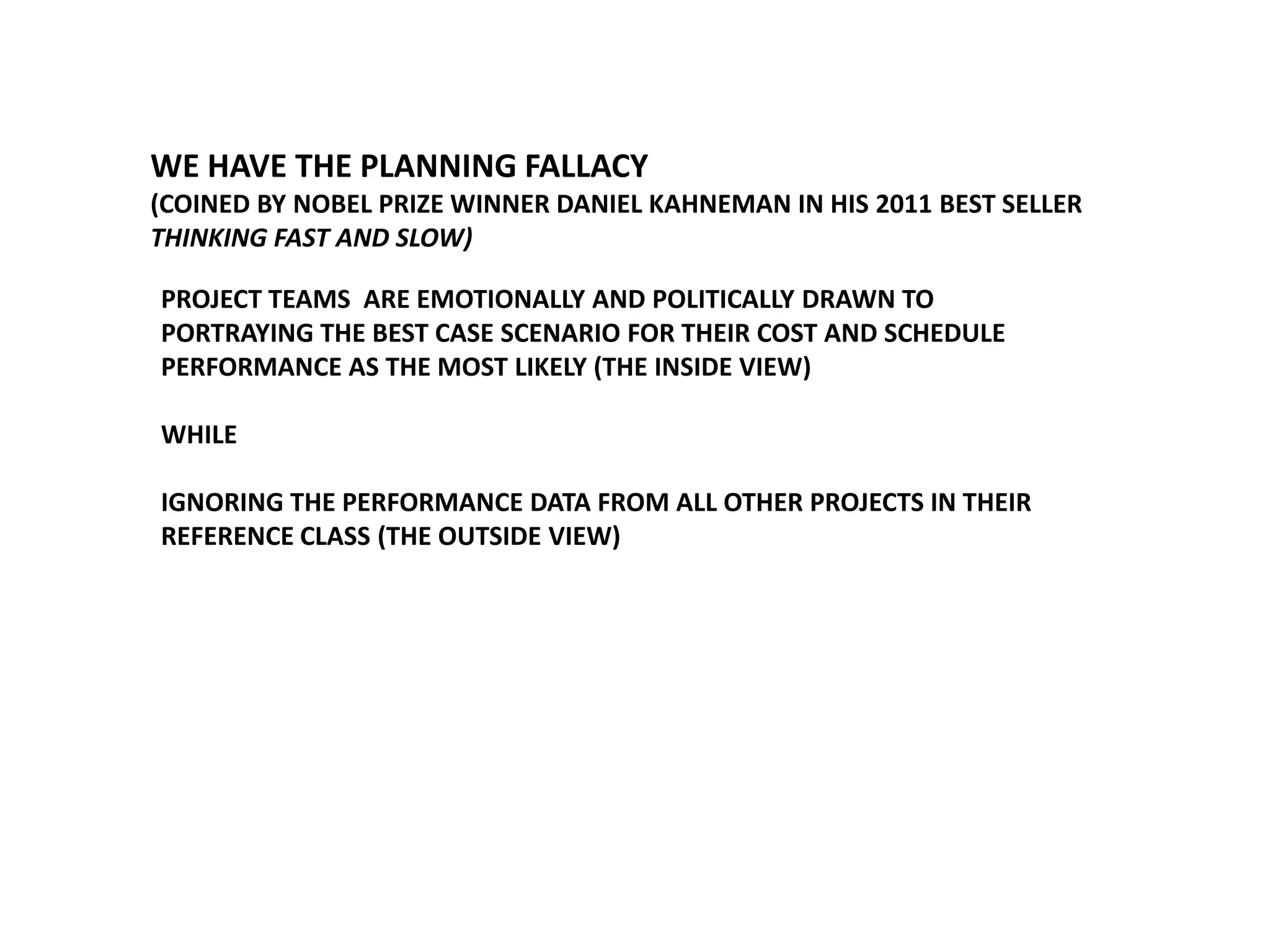 WE HAVE THE PLANNING FALLACY
(COINED BY NOBEL PRIZE WINNER DANIEL KAHNEMAN IN HIS 2011 BEST SELLER
THINKING FAST AND SLOW)
PROJECT TEAMS ARE EMOTIONALLY AND POLITICALLY DRAWN TO
PORTRAYING THE BEST CASE SCENARIO FOR THEIR COST AND SCHEDULE
PERFORMANCE AS THE MOST LIKELY (THE INSIDE VIEW)
WHILE
IGNORING THE PERFORMANCE DATA FROM ALL OTHER PROJECTS IN THEIR
REFERENCE CLASS (THE OUTSIDE VIEW)

 