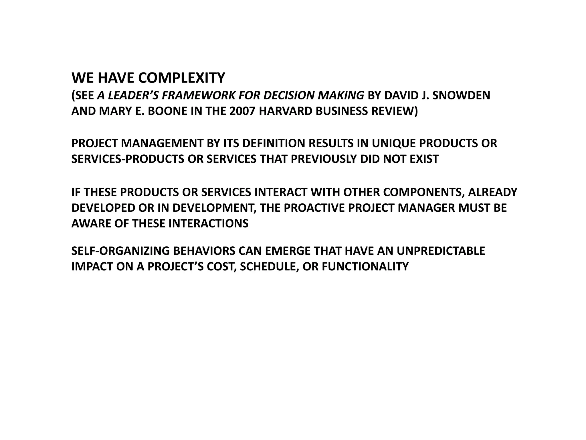 WE HAVE COMPLEXITY
(SEE A LEADER’S FRAMEWORK FOR DECISION MAKING BY DAVID J. SNOWDEN
AND MARY E. BOONE IN THE 2007 HARVARD BUSINESS REVIEW)

PROJECT MANAGEMENT BY ITS DEFINITION RESULTS IN UNIQUE PRODUCTS OR
SERVICES-PRODUCTS OR SERVICES THAT PREVIOUSLY DID NOT EXIST
IF THESE PRODUCTS OR SERVICES INTERACT WITH OTHER COMPONENTS, ALREADY
DEVELOPED OR IN DEVELOPMENT, THE PROACTIVE PROJECT MANAGER MUST BE
AWARE OF THESE INTERACTIONS

SELF-ORGANIZING BEHAVIORS CAN EMERGE THAT HAVE AN UNPREDICTABLE
IMPACT ON A PROJECT’S COST, SCHEDULE, OR FUNCTIONALITY

 