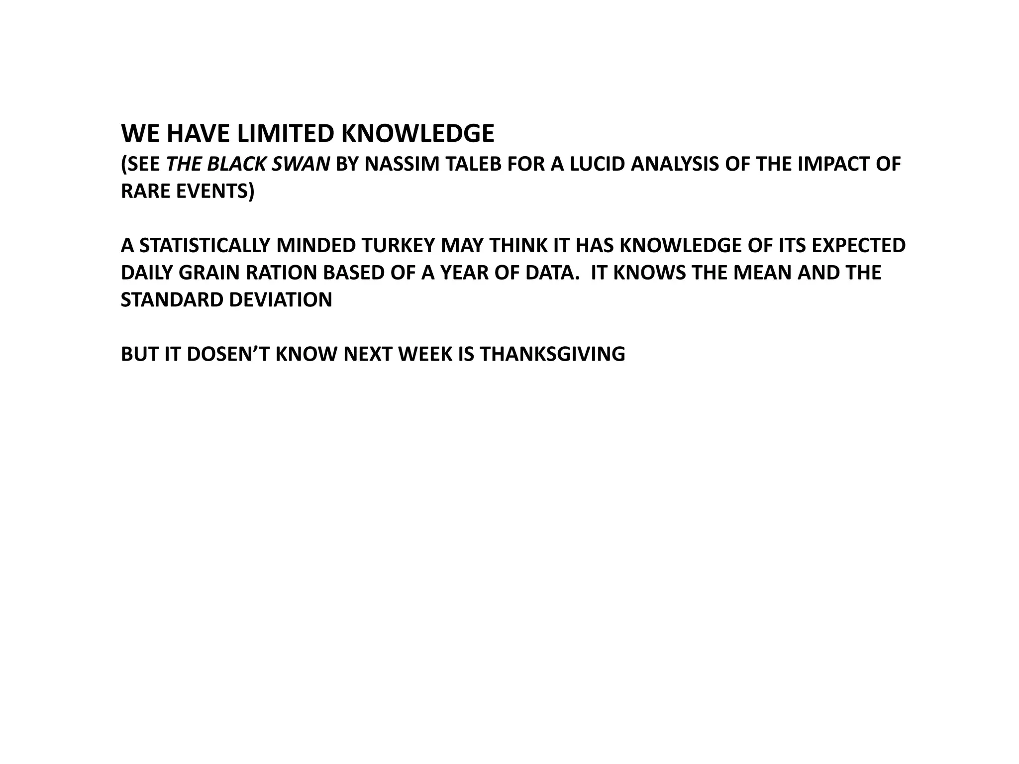 WE HAVE LIMITED KNOWLEDGE
(SEE THE BLACK SWAN BY NASSIM TALEB FOR A LUCID ANALYSIS OF THE IMPACT OF
RARE EVENTS)
A STATISTICALLY MINDED TURKEY MAY THINK IT HAS KNOWLEDGE OF ITS EXPECTED
DAILY GRAIN RATION BASED OF A YEAR OF DATA. IT KNOWS THE MEAN AND THE
STANDARD DEVIATION
BUT IT DOSEN’T KNOW NEXT WEEK IS THANKSGIVING

 