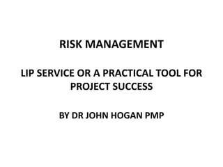 RISK MANAGEMENT
LIP SERVICE OR A PRACTICAL TOOL FOR
PROJECT SUCCESS
BY DR JOHN HOGAN PMP

 