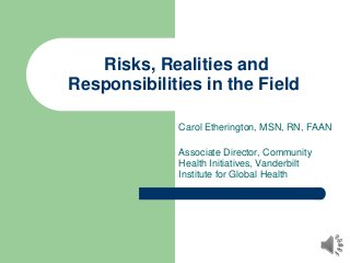 Risks, Realities and
Responsibilities in the Field
Carol Etherington, MSN, RN, FAAN
Associate Director, Community
Health Initiatives, Vanderbilt
Institute for Global Health
 