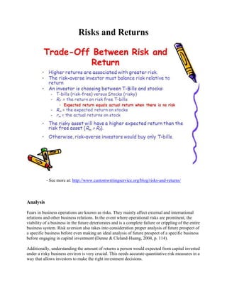Risks and Returns
- See more at: http://www.customwritingservice.org/blog/risks-and-returns/
Analysis
Fears in business operations are known as risks. They mainly affect external and international
relations and other business relations. In the event where operational risks are prominent, the
viability of a business in the future deteriorates and is a complete failure or crippling of the entire
business system. Risk aversion also takes into consideration proper analysis of future prospect of
a specific business before even making an ideal analysis of future prospect of a specific business
before engaging in capital investment (Denne & Cleland-Huang, 2004, p. 114).
Additionally, understanding the amount of returns a person would expected from capital invested
under a risky business environ is very crucial. This needs accurate quantitative risk measures in a
way that allows investors to make the right investment decisions.
 