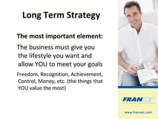 Long Term Strategy The most important element: The business must give you the lifestyle you want and allow YOU to meet your goals Freedom, Recognition, Achievement, Control, Money, etc. (the things that YOU value the most) 